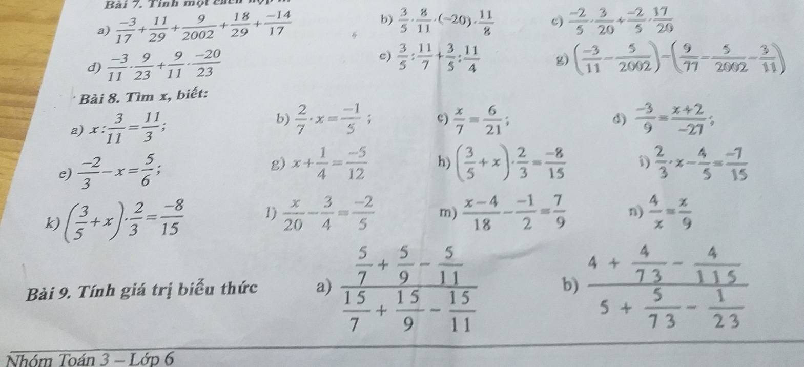 Tính một các
c)
a)  (-3)/17 + 11/29 + 9/2002 + 18/29 + (-14)/17  b)  3/5 ·  8/11 · (-20)·  11/8   (-2)/5 ·  3/20 /  (-2)/5 ·  17/20 
e)
d)  (-3)/11 ·  9/23 + 9/11 ·  (-20)/23   3/5 : 11/7 + 3/5 : 11/4 
g) ( (-3)/11 - 5/2002 )-( 9/77 - 5/2002 - 3/11 )
Bài 8. Tìm x, biết:
a) x: 3/11 = 11/3 ;
b)  2/7 · x= (-1)/5 ;  x/7 = 6/21 ;  (-3)/9 = (x+2)/-27 ;
c)
3)
e)  (-2)/3 -x= 5/6 ;
g) x+ 1/4 = (-5)/12  ( 3/5 +x)·  2/3 = (-8)/15  1)  2/3 · x- 4/5 = (-7)/15 
h)
1)  x/20 - 3/4 = (-2)/5   4/x = x/9 
k) ( 3/5 +x)·  2/3 = (-8)/15  m)  (x-4)/18 - (-1)/2 = 7/9 
n)
Bài 9. Tính giá trị biểu thức a) frac  5/7 + 5/9 - 5/11  15/7 + 15/9 - 15/11  frac 4+ 4/73 - 4/115 5+ 5/73 - 1/23 
b)
Nhóm Toán 2 - Lớd 6