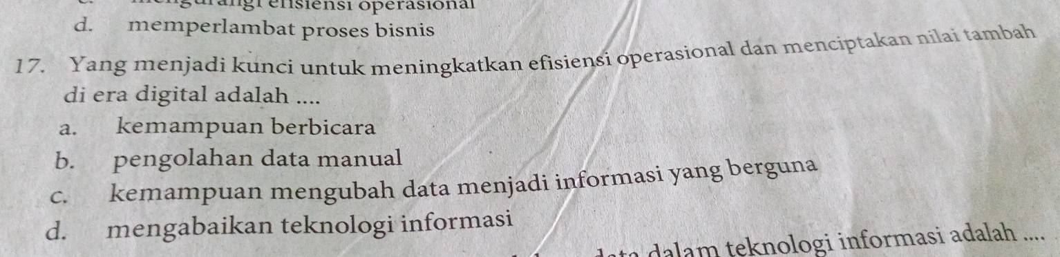 a ngr ensiensi opérasion al
d. memperlambat proses bisnis
17. Yang menjadi kunci untuk meningkatkan efisiensi operasional dan menciptakan nilai tambah
di era digital adalah ....
a. kemampuan berbicara
b. pengolahan data manual
c. kemampuan mengubah data menjadi informasi yang berguna
d. mengabaikan teknologi informasi
a teknologi informasi adalah ....