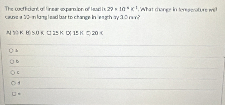 The coefficient of linear expansion of lead is 29* 10^(-6)K^(-1). What change in temperature will
cause a 10-m long lead bar to change in length by 3.0 mm?
A) 10 K B) 5.0 K C) 25 K D) 15 K E) 20 K
a
b
C
d
e