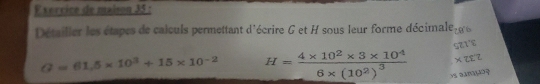 vercice de maison 35 : 
Détailler les étapes de caiculs permettant d'écrire G et H sous leur forme décimale 706
c7 x° `
Q=61.5* 10^3+15* 10^(-2) H=frac 4* 10^2* 3* 10^46* (10^2)^3 * 282
os amãς