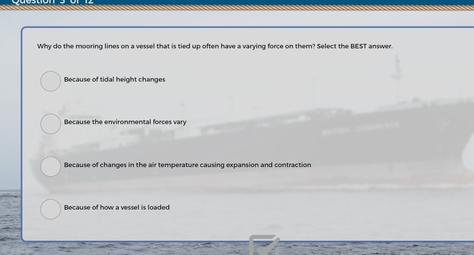 Why do the mooring lines on a vessel that is tied up often have a varying force on them? Select the BEST answer.
Because of tidal height changes
Because the environmental forces vary
Because of changes in the air temperature causing expansion and contraction
Because of how a vessel is loaded