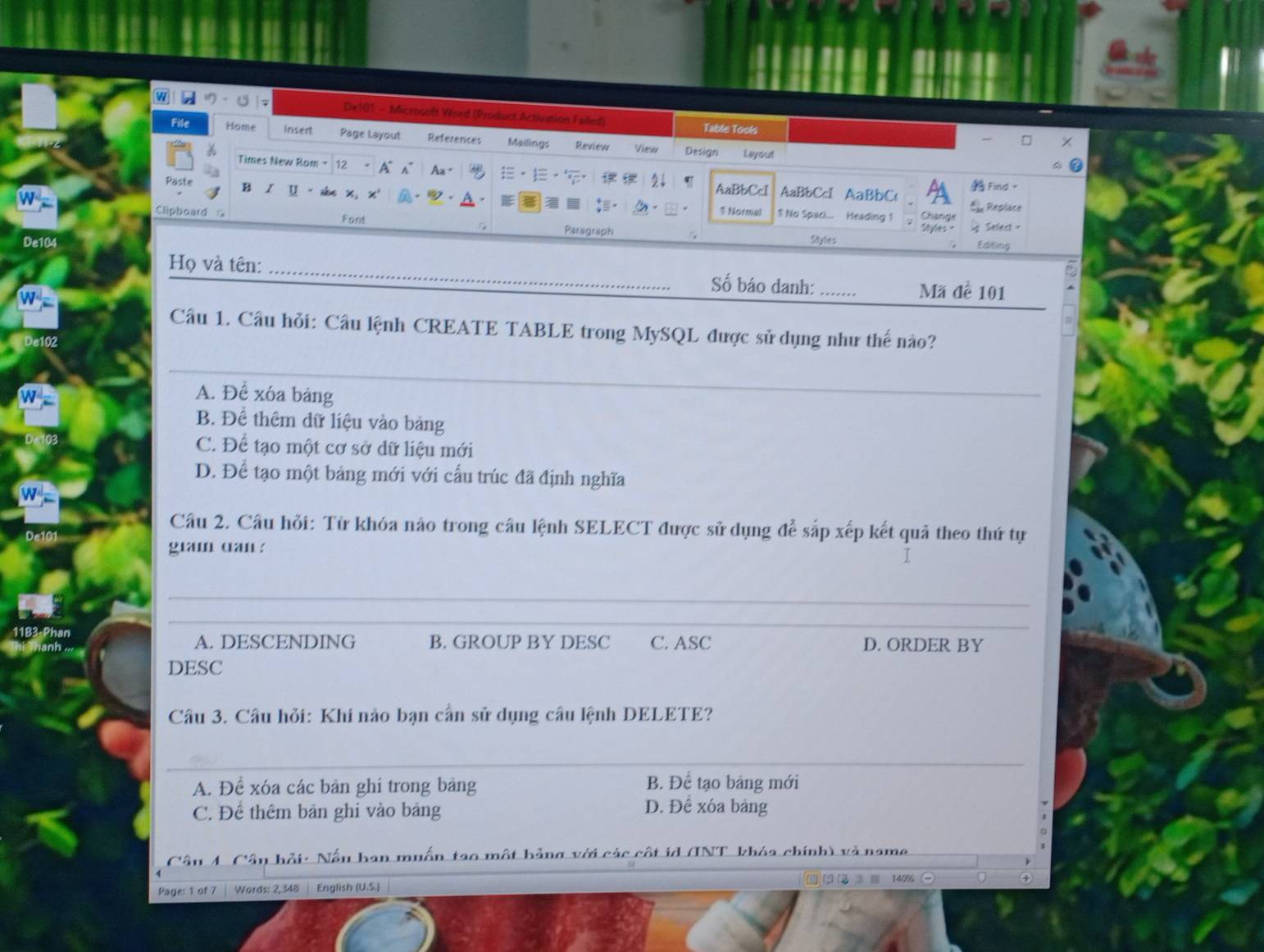 a a U De101 - Microsoft Word (Product Activation Failed)
Table Tools
File Home insert Page Layout References Mailings Review View Design
Layout
Times New Rom - 12 . A^ Az= ·1 2↓
AaBbCcI AaBbC Find 。
Paste B 1 U - she x, x' . AaBbCcI 1! No Spaci... Heading 1
:- 1 Normal Change d Replace
Cliphoard = Font Paragraph
Styles = Seled -
De104 Styles
Editing
Họ và tên: _Số báo danh: _Mã đề 101
Câu 1. Câu hỏi: Câu lệnh CREATE TABLE trong MySQL được sử dụng như thế nào?
De102
_
A. Để xóa bảng
B. Để thêm dữ liệu vào bảng
C. Để tạo một cơ sở dữ liệu mới
D. Để tạo một bảng mới với cấu trúc đã định nghĩa
Câu 2. Câu hỏi: Từ khóa nào trong câu lệnh SELECT được sử dụng để sắp xếp kết quả theo thứ tự
giam dan ?
I
_
_
Phan
__
A. DESCENDING B. GROUP BY DESC C. ASC D. ORDER BY
DESC
Câu 3. Câu hỏi: Khi nào bạn cần sử dụng câu lệnh DELETE?
_
A. Để xóa các bản ghi trong bảng B. Để tạo bảng mới
C. Để thêm bản ghi vào bảng D. Để xóa bảng
hải: Nấu han muấn tao một hảng với các côt id (INT khóa chính) và name
140%
Page: 1 of 7 | Words: 2,348 English (U.S.)