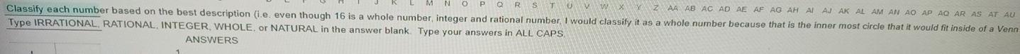 AA AB AC aD aE aF aG AH aI AJ AK AL AM AN AO AP AQ Ar AS At AU 
Classify each number based on the best description (i.e. even though 16 is a whole number, integer and rational number, I would classify it as a whole number because that is the inner most circle that it would fit inside of a Venn 
Type IRRATIONAL, RATIONAL, INTEGER, WHOLE, or NATURAL in the answer blank. Type your answers in ALL CAPS 
ANSWERS