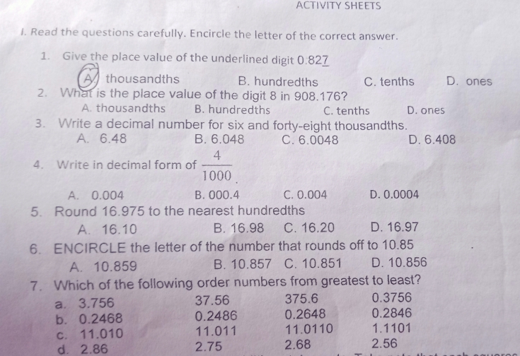 ACTIVITY SHEETS
I. Read the questions carefully. Encircle the letter of the correct answer.
1. Give the place value of the underlined digit 0:827
thousandths B. hundredths C. tenths D. ones
2. What is the place value of the digit 8 in 908.176?
A. thousandths B. hundredths C. tenths D. ones
3. Write a decimal number for six and forty-eight thousandths.
A. 6.48 B. 6.048 C. 6.0048 D. 6.408
4. Write in decimal form of  4/1000 
A. 0.004 B. 000.4 C. 0.004 D. 0.0004
5. Round 16.975 to the nearest hundredths
A. 16.10 B. 16.98 C. 16.20 D. 16.97
6. ENCIRCLE the letter of the number that rounds off to 10.85
A. 10.859 B. 10.857 C. 10.851 D. 10.856
7. Which of the following order numbers from greatest to least?
a⩽ 3.756 37.56 375.6 0.3756
b. 0.2468 0.2486 0.2648 0.2846
c. 11.010 11.011 11.0110 1.1101
d. 2.86 2.75 2.68 2.56