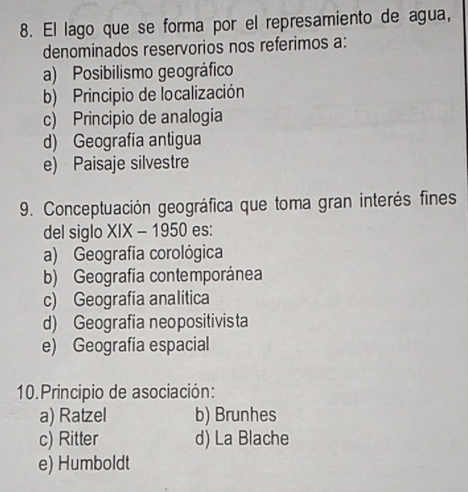 El lago que se forma por el represamiento de agua,
denominados reservorios nos referimos a:
a) Posibilismo geográfico
b) Principio de localización
c) Principio de analogía
d) Geografia antigua
e) Paisaje silvestre
9. Conceptuación geográfica que toma gran interés fines
del siglo XIX - 1950 es:
a) Geografía corológica
b) Geografía contemporánea
c) Geografia analítica
d) Geografía neopositivista
e) Geografía espacial
10. Principio de asociación:
a) Ratzel b) Brunhes
c) Ritter d) La Blache
e) Humboldt