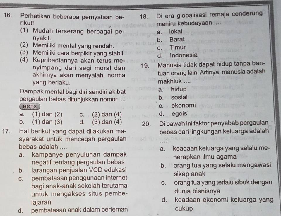 Perhatikan beberapa pernyataan be- 18. Di era globalisasi remaja cenderung
rikut! meniru kebudayaan ....
(1) Mudah terserang berbagai pe- a. lokal
nyakit. b. Barat
(2) Memiliki mental yang rendah.
c. Timur
(3) Memiliki cara berpikir yang stabil.
(4) Kepribadiannya akan terus me- d. Indonesia
nyimpang dari segi moral dan 19. Manusia tidak dapat hidup tanpa ban-
akhirnya akan menyalahi norma tuan orang lain. Artinya, manusia adalah
yang berlaku. makhluk ....
Dampak mental bagi diri sendiri akibat a. hidup
pergaulan bebas ditunjukkan nomor .... b. sosial
HOTS c. ekonomi
a. (1) dan (2) c. (2) dan (4) d. egois
b. (1) dan (3) d. (3) dan (4) 20. Di bawah ini faktor penyebab pergaulan
17. Hal berikut yang dapat dilakukan ma- bebas dari lingkungan keluarga adalah
syarakat untuk mencegah pergaulan ...:
bebas adalah ....
a. keadaan keluarga yang selalu me-
a. kampanye penyuluhan dampak
nerapkan ilmu agama
negatif tentang pergaulan bebas
b. orang tua yang selalu mengawasi
b. larangan penjualan VCD edukasi
sikap anak
c. pembatasan penggunaan internet
bagi anak-anak sekolah terutama c. orang tua yang terlalu sibuk dengan
untuk mengakses situs pembe- dunia bisnisnya
lajaran
d. keadaan ekonomi keluarga yang
d. pembatasan anak dalam berteman cukup