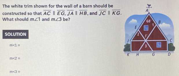 The white trim shown for the wall of a barn should be
constructed so that overline ACparallel overline EG, overline JAparallel overline HB , and overline JC||overline KG. 
What should m∠ 1 and m∠ 3 be?
SOLUTION
m∠ 1=
m∠ 2=
m∠ 3=