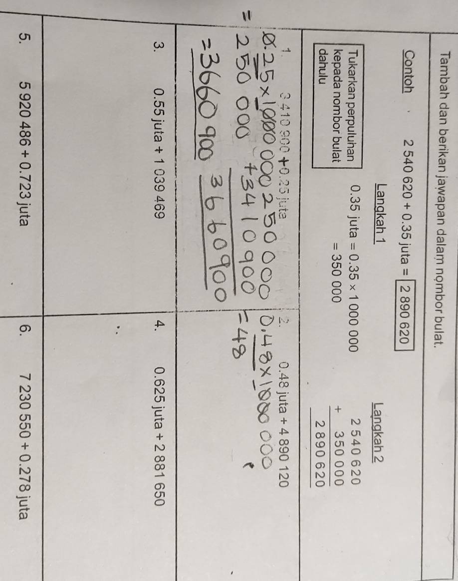 Tambah dan berikan jawapan dalam nombor bulat. 
Contoh 2540620+0.35juta=2890620
Langkah 1 Langkah 2 
Tukarkan perpuluhan 0.35juta=0.35* 1000000
kepada nombor bulat =350000 beginarrayr 2540620 +350000 hline 2890620 hline endarray
dahulu 
1. 3410900+0.25jute 2. 0.48juta+4890120
3. 0.55juta+1039469 4. 0.625 juta +2881650
5. 5920486+0.723juta 6. 7230550+0.278 juta a