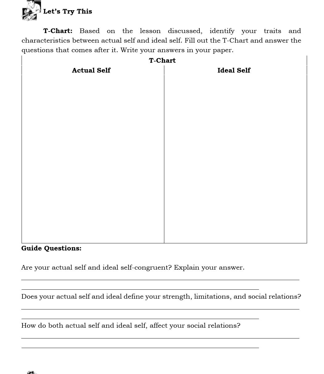 Let’s Try This 
T-Chart: Based on the lesson discussed, identify your traits and 
characteristics between actual self and ideal self. Fill out the T-Chart and answer the 
questions that comes after it. Write your answers in your paper. 
Are your actual self and ideal self-congruent? Explain your answer. 
_ 
_ 
Does your actual self and ideal define your strength, limitations, and social relations? 
_ 
_ 
How do both actual self and ideal self, affect your social relations? 
_ 
_