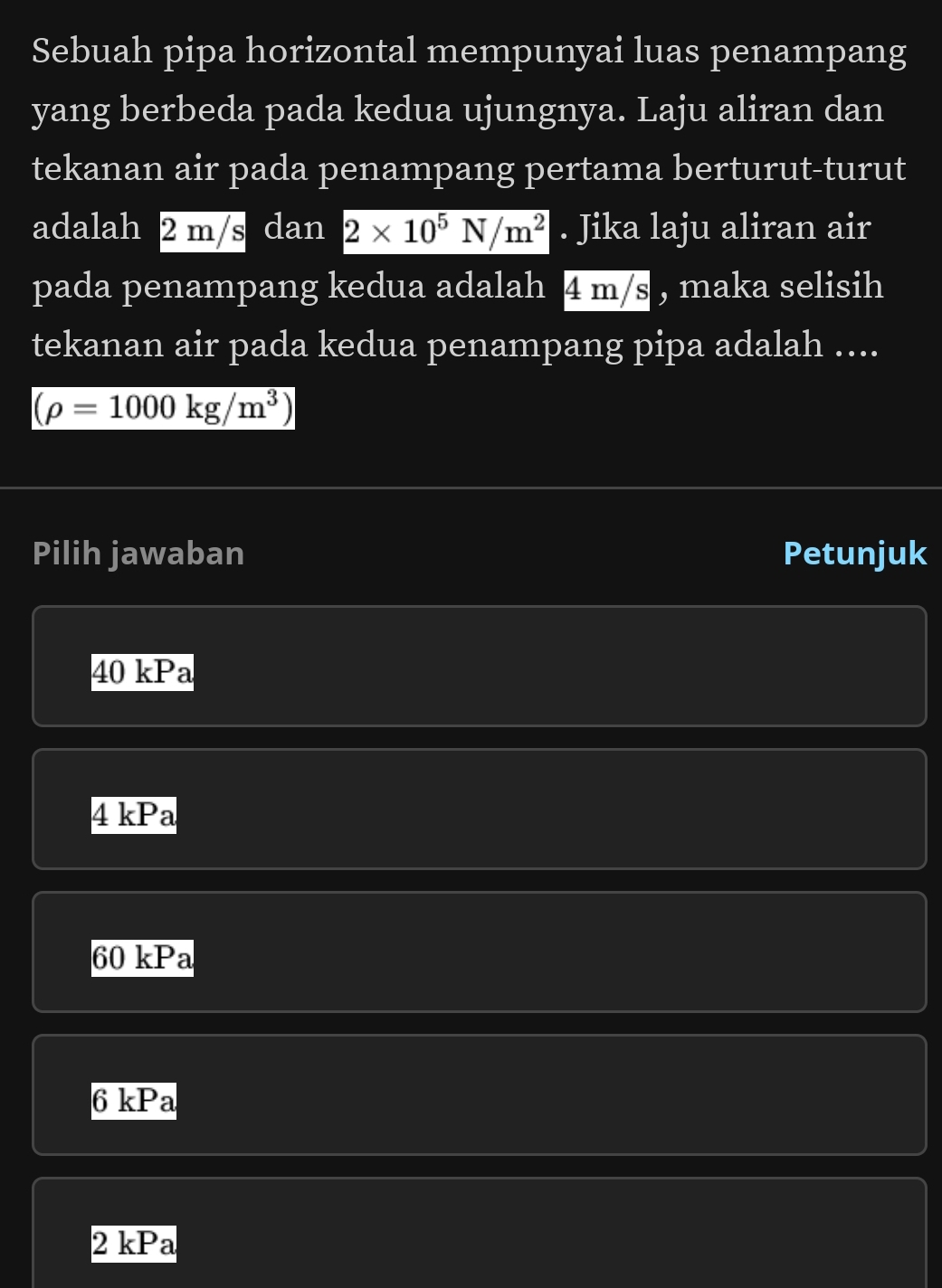 Sebuah pipa horizontal mempunyai luas penampang
yang berbeda pada kedua ujungnya. Laju aliran dan
tekanan air pada penampang pertama berturut-turut
adalah 2 m/s dan 2* 10^5N/m^2. Jika laju aliran air
pada penampang kedua adalah 4 m/s , maka selisih
tekanan air pada kedua penampang pipa adalah ....
(rho =1000kg/m^3)
Pilih jawaban Petunjuk
40 kPa
4 kPa
60 kPa
6 kPa
2 kPa