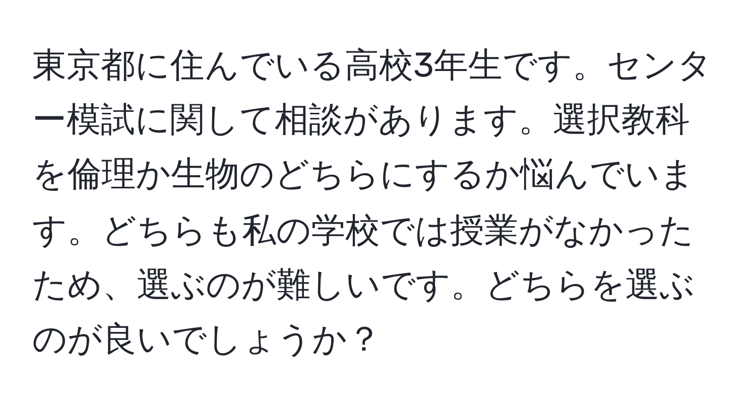 東京都に住んでいる高校3年生です。センター模試に関して相談があります。選択教科を倫理か生物のどちらにするか悩んでいます。どちらも私の学校では授業がなかったため、選ぶのが難しいです。どちらを選ぶのが良いでしょうか？