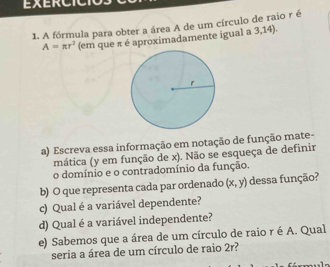 EXERCICIO 
1. A fórmula para obter a área A de um círculo de raio r é
A=π r^2 (em que π é aproximadamente igual a 3,14). 
a) Escreva essa informação em notação de função mate- 
mática (y em função de x). Não se esqueça de definir 
o domínio e o contradomínio da função. 
b) O que representa cada par ordenado (x,y) dessa função? 
c) Qual é a variável dependente? 
d) Qual é a variável independente? 
e) Sabemos que a área de um círculo de raio r é A. Qual 
seria a área de um círculo de raio 2r?