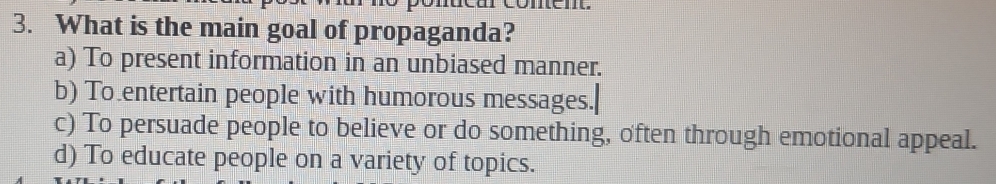 What is the main goal of propaganda?
a) To present information in an unbiased manner.
b) To entertain people with humorous messages.
c) To persuade people to believe or do something, often through emotional appeal.
d) To educate people on a variety of topics.