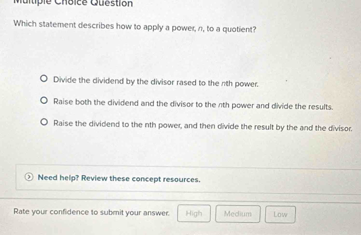 Question
Which statement describes how to apply a power, n, to a quotient?
Divide the dividend by the divisor rased to the nth power.
Raise both the dividend and the divisor to the nth power and divide the results.
Raise the dividend to the nth power, and then divide the result by the and the divisor.
Need help? Review these concept resources.
Rate your confidence to submit your answer. High Medium Low