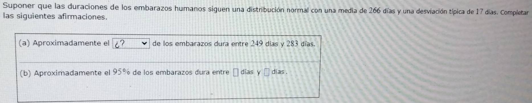 Suponer que las duraciones de los embarazos humanos siguen una distribución normal con una media de 266 días y una desviación típica de 17 días. Completar 
las siguientes afirmaciones. 
(a) Aproximadamente el i? de los embarazos dura entre 249 días y 283 días. 
(b) Aproximadamente el 95% de los embarazos dura entre □ días y =□ días .