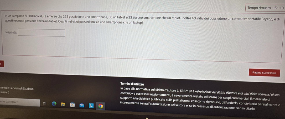 Tempo rimasto 1:51:13
In un campione di 300 individui è emerso che 225 possiedono uno smartphone, 80 un tablet e 33 sia uno smartphone che un tablet. Inoltre 40 individui possiedono un computer portatile (laptop) e di 
questi nessuno possiede anche un tablet. Quanti individui possiedono sia uno smartphone che un laptop? 
Risposta: □ 
Pagina successiva 
Termini di utilizzo 
In base alla normativa sul diritto d'autore L. 633/1941 «Protezione del diritto d'autore e di altri diritti connessi ol suo 
Sassan) 
nento e Servizi agli Studenti esercizio» e successivi aggiornamenti, è severamente vietato utilizzare per scopi commerciali il materiale di 
supporto alla didattica pubblicato sulla piattaforma, cosí come riprodurlo, diffonderlo, condividerlo parzialmente o 
esto da cercare. 
integralmente senza l'autorizzazione dell'autore e. se in presenza di autorizzazione. senza citarlo.