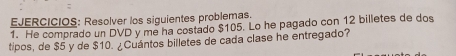 EJERCICIOS: Resolver los siguientes problemas. 
1. He comprado un DVD y me ha costado $105. Lo he pagado con 12 billetes de dos 
tipos, de $5 y de $10. ¿Cuántos billetes de cada clase he entregado?