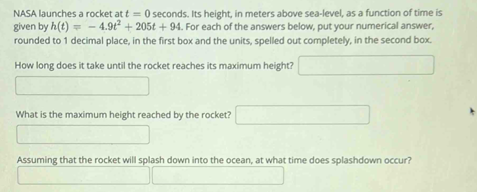 NASA launches a rocket at t=0 seconds. Its height, in meters above sea-level, as a function of time is 
given by h(t)=-4.9t^2+205t+94. For each of the answers below, put your numerical answer, 
rounded to 1 decimal place, in the first box and the units, spelled out completely, in the second box. 
How long does it take until the rocket reaches its maximum height? 
What is the maximum height reached by the rocket? 
Assuming that the rocket will splash down into the ocean, at what time does splashdown occur?