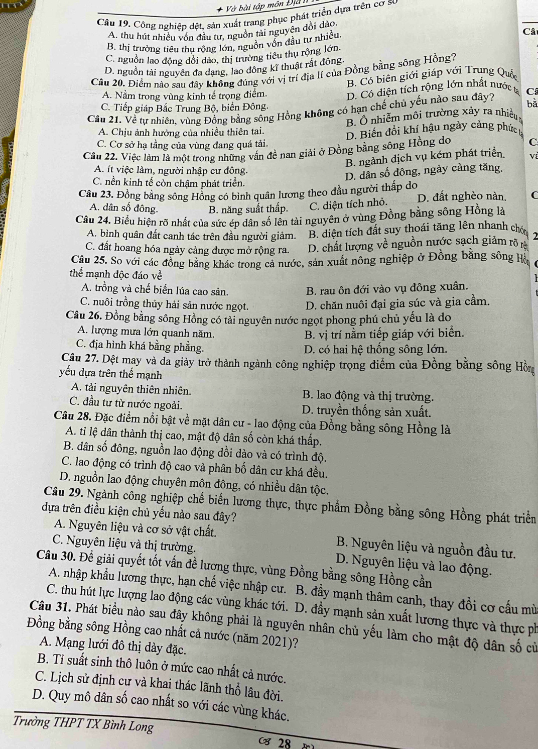 bài tập môn Đị 
Câu 19. Công nghiệp dệt, sản xuất trang phục phát triển dựa trên cơ sự
A. thu hút nhiều vốn đầu tư, nguồn tài nguyên dồi dào.
B. thị trường tiêu thu rộng lớn, nguồn vốn đầu tư nhiều,
Câ
C. nguồn lao động dồi dào, thị trường tiêu thụ rộng lớn
D. nguồn tài nguyên đa dạng, lao đông kĩ thuật rất đông.
Câu 20. Điểm nào sau đây không đúng với vị trí địa lí của Đồng bằng sông Hồng?
B. Có biên giới giáp với Trung Quốc
A. Nằm trong vùng kinh tế trọng điểm.
D. Có diện tích rộng lớn nhất nước ta
bǎ
Câu 21. Về tự nhiên, vùng Đồng bằng sông Hồng không có hạn chế chủ yếu nào sau đây? C
C. Tiếp giáp Bắc Trung Bộ, biển Đông.
A. Chịu ảnh hưởng của nhiều thiên tai. B. Ô nhiễm môi trường xảy ra nhiều
D. Biến đổi khí hậu ngày càng phức tạ
C. Cơ sở hạ tầng của vùng đang quá tải.
Câu 22. Việc làm là một trong những vấn đề nan giải ở Đồng bằng sông Hồng do
C
B. ngành dịch vụ kém phát triển. và
A. ít việc làm, người nhập cư đông.
D. dân số đông, ngày càng tăng.
C. nền kinh tế còn chậm phát triển.
Câu 23. Đồng bằng sông Hồng có bình quân lương theo đầu người thấp do
A. dân số đông. B. năng suất thấp. C. diện tích nhỏ. D. đất nghèo nàn. C
Câu 24. Biểu hiện rõ nhất của sức ép dân số lên tài nguyên ở vùng Đồng bằng sông Hồng là
A. bình quân đất canh tác trên đầu người giảm. B. diện tích đất suy thoái tăng lên nhanh chón
2
C. đất hoang hóa ngày càng được mở rộng ra. D. chất lượng về nguồn nước sạch giảm rõ rộ
Câu 25. So với các đồng bằng khác trong cả nước, sản xuất nông nghiệp ở Đồng bằng sông Hồi
thế mạnh độc đáo về
A. trồng và chế biến lúa cao sản. B. rau ôn đới vào vụ đông xuân.
C. nuôi trồng thủy hải sản nước ngọt. D. chăn nuôi đại gia súc và gia cầm.
Câu 26. Đồng bằng sông Hồng có tài nguyên nước ngọt phong phú chủ yếu là do
A. lượng mưa lớn quanh năm. B. vị trí nằm tiếp giáp với biển.
C. địa hình khá bằng phẳng.
D. có hai hệ thống sông lớn.
Câu 27. Dệt may và da giảy trở thành ngành công nghiệp trọng điểm của Đồng bằng sông Hồng
yếu dựa trên thế mạnh
A. tài nguyên thiên nhiên. B. lao động và thị trường.
C. đầu tư từ nước ngoài. D. truyền thống sản xuất.
Câu 28. Đặc điểm nổi bật về mặt dân cư - lao động của Đồng bằng sông Hồng là
A. tỉ lệ dân thành thị cao, mật độ dân số còn khá thấp.
B. dân số đông, nguồn lao động dồi dào và có trình độ.
C. lao động có trình độ cao và phân bố dân cư khá đều.
D. nguồn lao động chuyên môn đông, có nhiều dân tộc.
Câu 29. Ngành công nghiệp chế biến lương thực, thực phẩm Đồng bằng sông Hồng phát triển
dựa trên điều kiện chủ yếu nào sau đây?
A. Nguyên liệu và cơ sở vật chất. B. Nguyên liệu và nguồn đầu tư.
C. Nguyên liệu và thị trường. D. Nguyên liệu và lao động.
Câu 30. Để giải quyết tốt vấn đề lương thực, vùng Đồng bằng sông Hồng cần
A. nhập khẩu lương thực, hạn chế việc nhập cư. B. đầy mạnh thâm canh, thay đổi cơ cấu mù
C. thu hút lực lượng lao động các vùng khác tới. D. đầy mạnh sản xuất lương thực và thực ph
Câu 31. Phát biểu nào sau đây không phải là nguyên nhân chủ yếu làm cho mật độ dân số cử
Đồng bằng sông Hồng cao nhất cả nước (năm 2021)?
A. Mạng lưới đô thị dày đặc.
B. Tỉ suất sinh thô luôn ở mức cao nhất cả nước.
C. Lịch sử định cư và khai thác lãnh thổ lâu đời.
D. Quy mô dân số cao nhất so với các vùng khác.
Trường THPT TX Bình Long
28