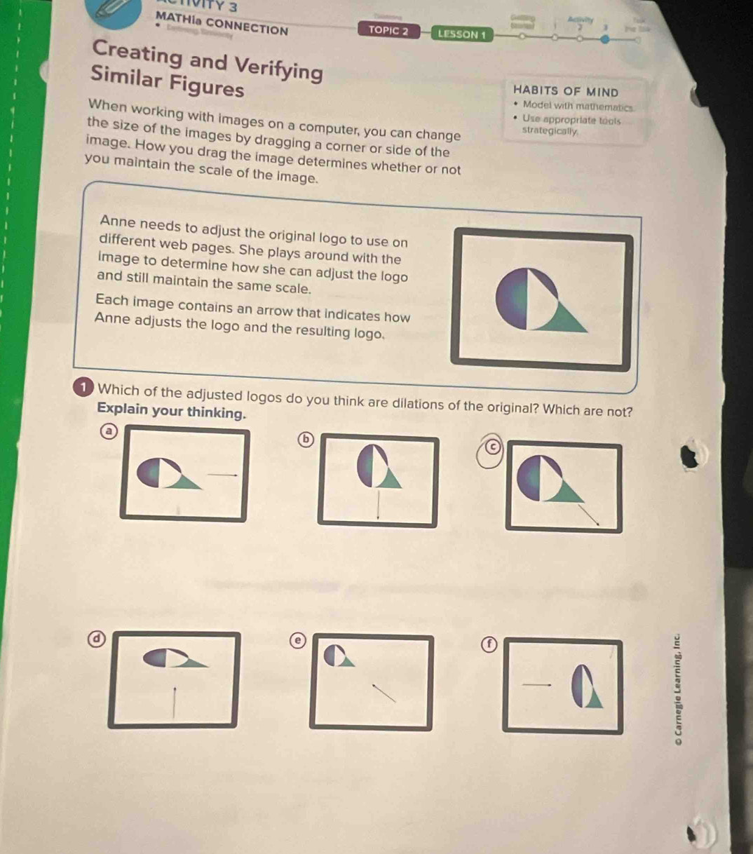 NVITY 3
MATHIa CONNECTION
TOPIC 2 LESSON 1
Creating and Verifying
Similar Figures
HABITS OF MIND
Model with mathematics
When working with images on a computer, you can change strategically.
Use appropriate tools
the size of the images by dragging a corner or side of the
image. How you drag the image determines whether or not
you maintain the scale of the image.
Anne needs to adjust the original logo to use on
different web pages. She plays around with the
image to determine how she can adjust the logo
and still maintain the same scale.
Each image contains an arrow that indicates how
Anne adjusts the logo and the resulting logo.
1 Which of the adjusted logos do you think are dilations of the original? Which are not?
Explain your thinking.
a
6
①