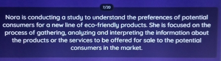 7/20 
Nora is conducting a study to understand the preferences of potential 
consumers for a new line of eco-friendly products. She is focused on the 
process of gathering, analyzing and interpreting the information about 
the products or the services to be offered for sale to the potential 
consumers in the market.