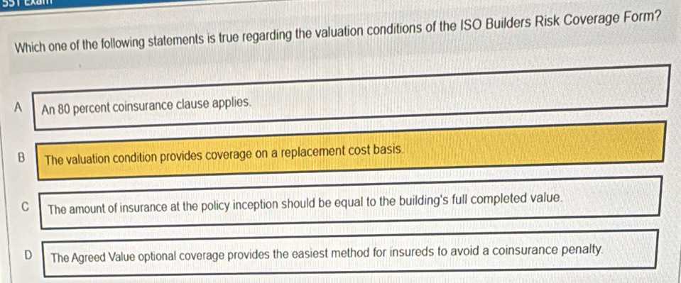 Which one of the following statements is true regarding the valuation conditions of the ISO Builders Risk Coverage Form?
A An 80 percent coinsurance clause applies.
B The valuation condition provides coverage on a replacement cost basis.
C The amount of insurance at the policy inception should be equal to the building's full completed value.
D The Agreed Value optional coverage provides the easiest method for insureds to avoid a coinsurance penalty.