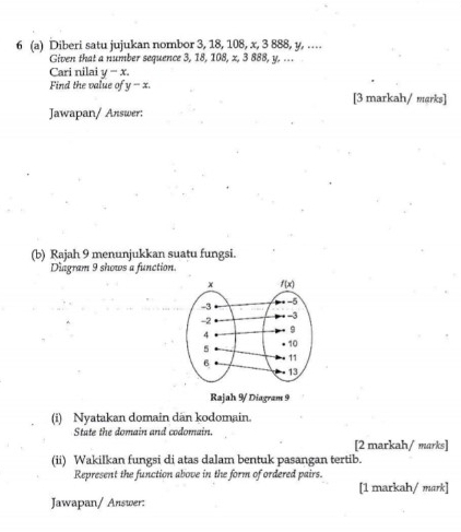 6 (a) Diberi satu jujukan nombor 3, 18, 108, x, 3 888, y, …
Given that a number sequence 3, 18, 108, x, 3 888, y. ...
Cari nilai y-x.
Find the value of y-x.
[3 markah/ mærks]
Jawapan/ Answer:
(b) Rajah 9 menunjukkan suatu fungsi.
Diagram 9 shows a function
Rajah 9/ Diagram 9
(i) Nyatakan domain dan kodomain.
State the domain and codomain.
[2 markah/ marks]
(ii) Wakilkan fungsi di atas dalam bentuk pasangan tertib.
Represent the function above in the form of ordered pairs.
[1 markah/ mark]
Jawapan/ Answer: