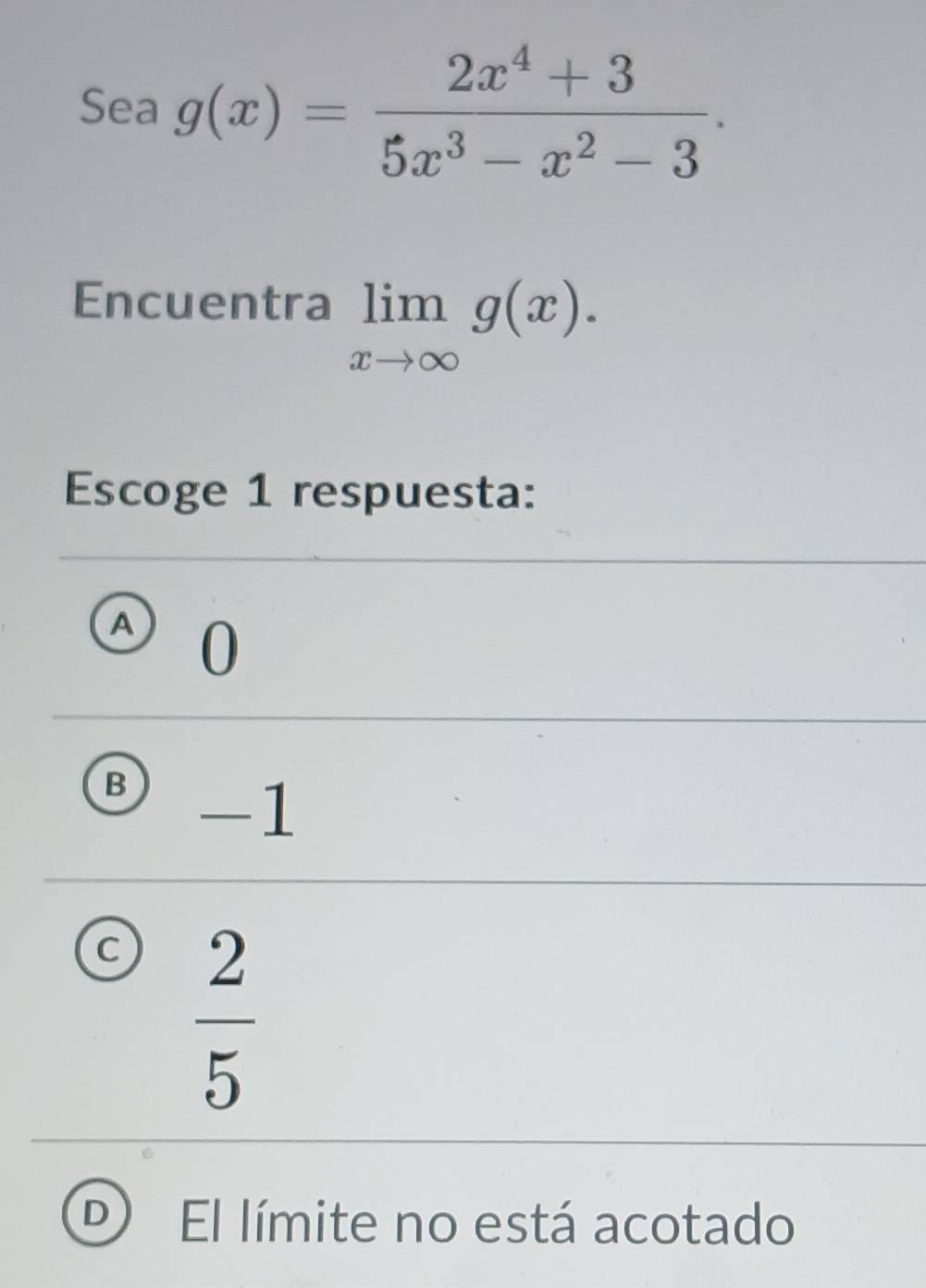 Sea g(x)= (2x^4+3)/5x^3-x^2-3 . 
Encuentra limlimits _xto ∈fty g(x). 
Escoge 1 respuesta:
A 0
B -1
C  2/5 
D El límite no está acotado