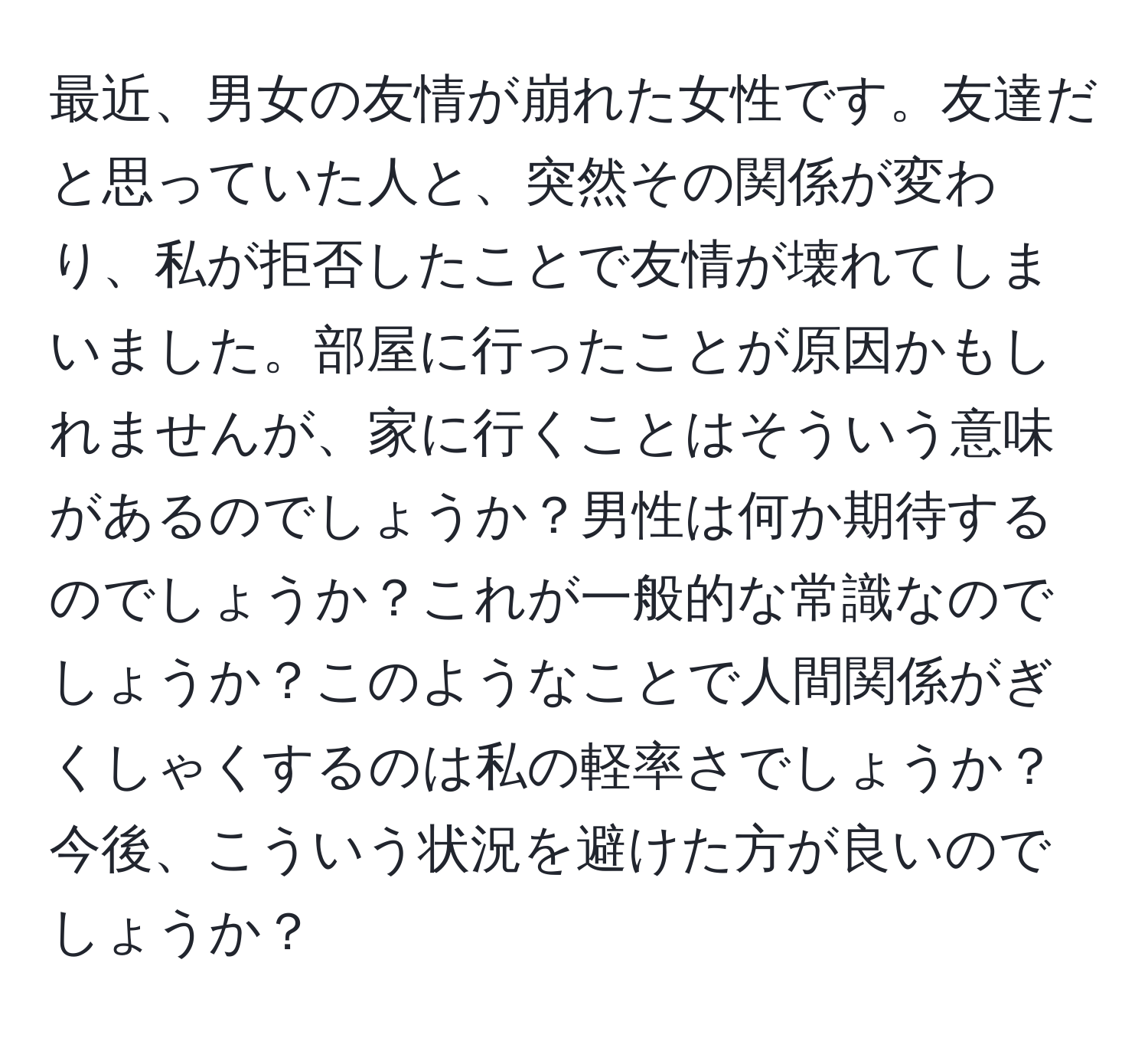 最近、男女の友情が崩れた女性です。友達だと思っていた人と、突然その関係が変わり、私が拒否したことで友情が壊れてしまいました。部屋に行ったことが原因かもしれませんが、家に行くことはそういう意味があるのでしょうか？男性は何か期待するのでしょうか？これが一般的な常識なのでしょうか？このようなことで人間関係がぎくしゃくするのは私の軽率さでしょうか？今後、こういう状況を避けた方が良いのでしょうか？