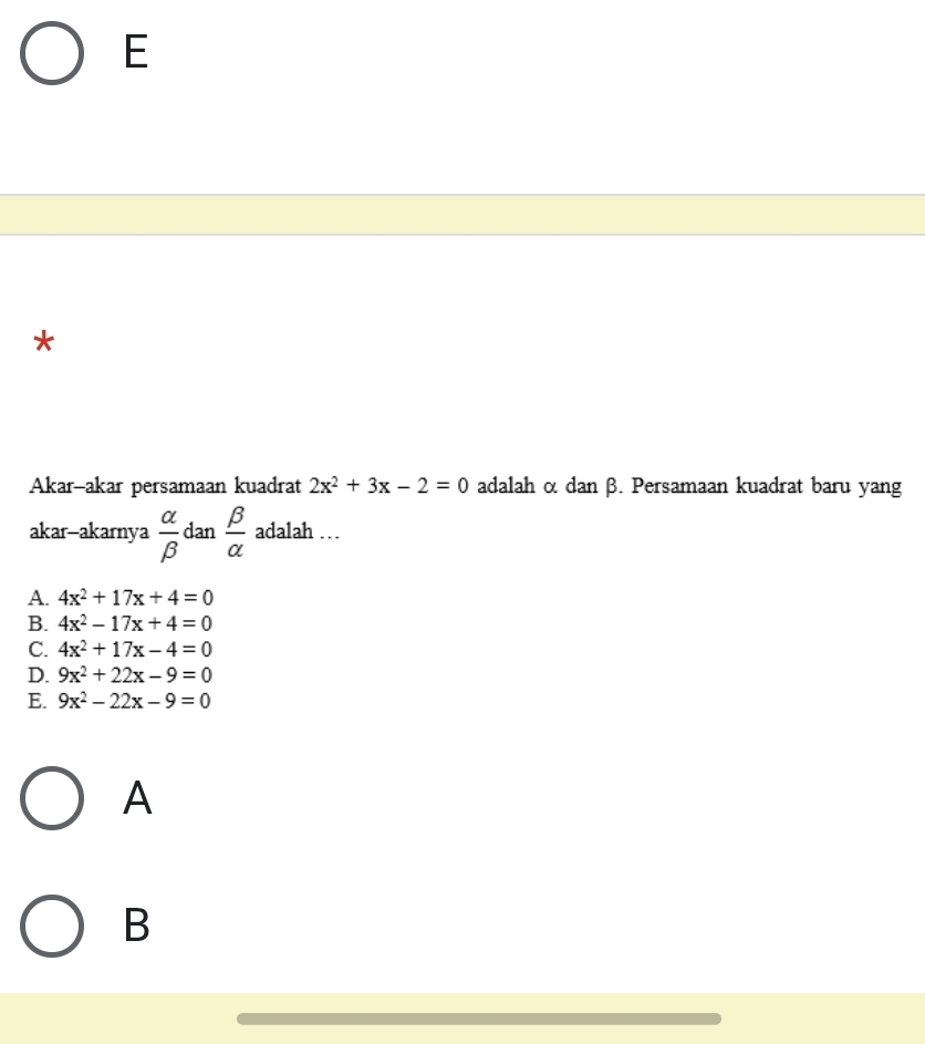 Akar-akar persamaan kuadrat 2x^2+3x-2=0 adalah α dan β. Persamaan kuadrat baru yang
akar-akarnya  alpha /beta   dan  beta /alpha   adalah …
A. 4x^2+17x+4=0
B. 4x^2-17x+4=0
C. 4x^2+17x-4=0
D. 9x^2+22x-9=0
E. 9x^2-22x-9=0
A
B