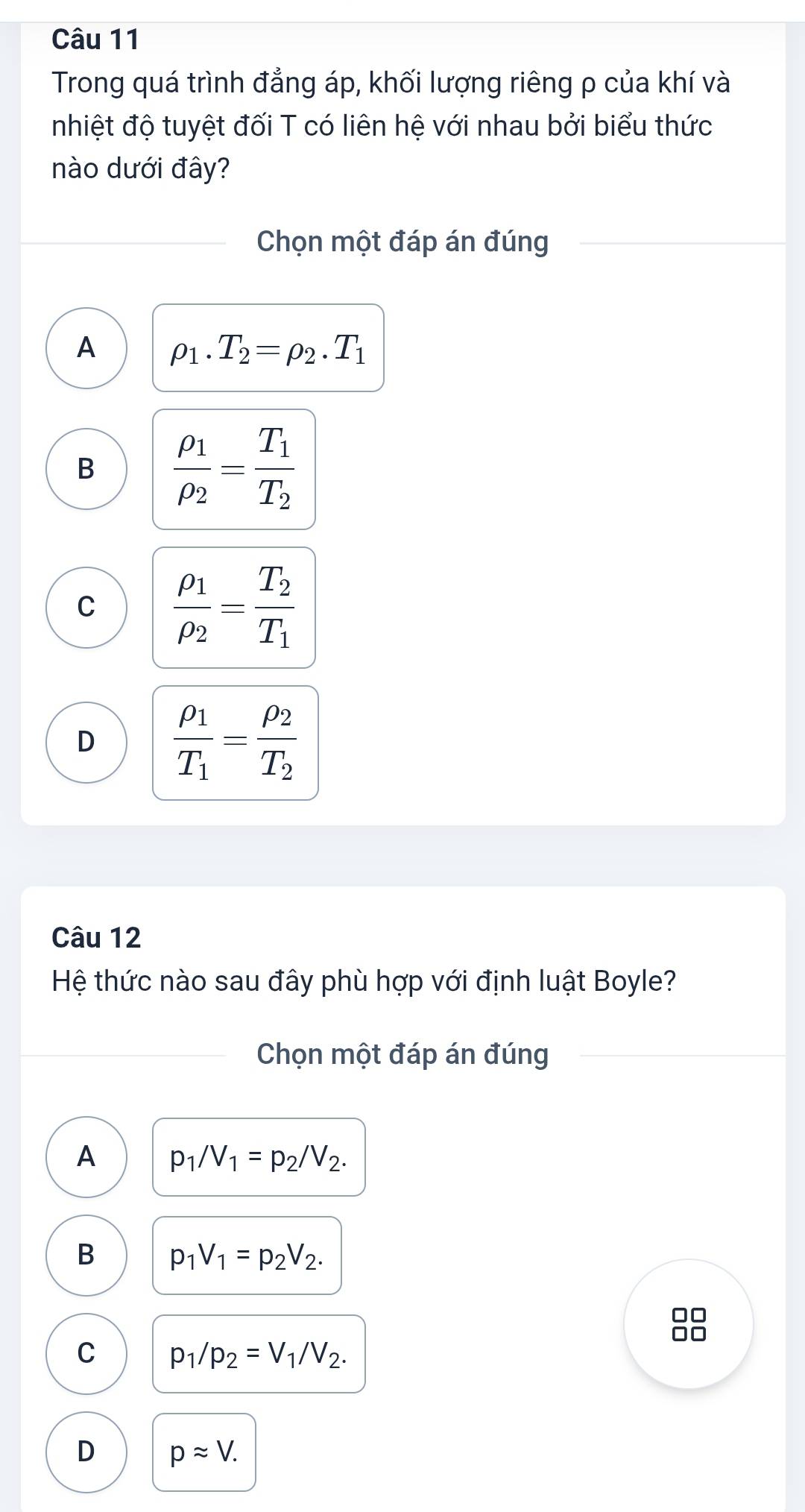 Trong quá trình đẳng áp, khối lượng riêng ρ của khí và
nhiệt độ tuyệt đối T có liên hệ với nhau bởi biểu thức
nào dưới đây?
Chọn một đáp án đúng
A rho _1.T_2=rho _2.T_1
B frac rho _1rho _2=frac T_1T_2
C frac rho _1rho _2=frac T_2T_1
D frac rho _1T_1=frac rho _2T_2
Câu 12
Hệ thức nào sau đây phù hợp với định luật Boyle?
Chọn một đáp án đúng
A p_1/V_1=p_2/V_2.
B p_1V_1=p_2V_2.

C p_1/p_2=V_1/V_2.
D papprox V.