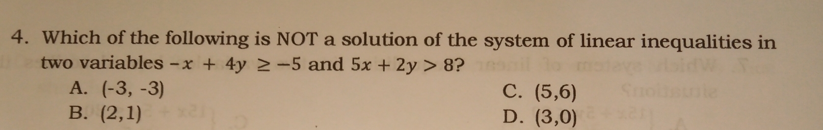 Which of the following is NOT a solution of the system of linear inequalities in
two variables -x+4y≥ -5 and 5x+2y>8 ?
A. (-3,-3) C. (5,6)
B. (2,1) D. (3,0)