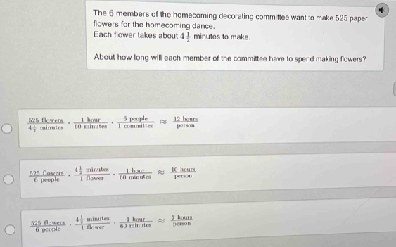 The 6 members of the homecoming decorating committee want to make 525 paper
flowers for the homecoming dance.
Each flower takes about 4 1/2 minutesto make.
About how long will each member of the committee have to spend making flowers?
frac 525flowers4 1/2 minutes·  1hour/60minutes ·  6people/1committee approx  12hours/person 
 525flowers/6people · frac 4 1/2 minutes1flower·  1hour/60minutes approx  10hours/person 
 525flowers/6people · frac 4 1/2 minutes1flower·  1hour/60minutes approx  7hours/person 