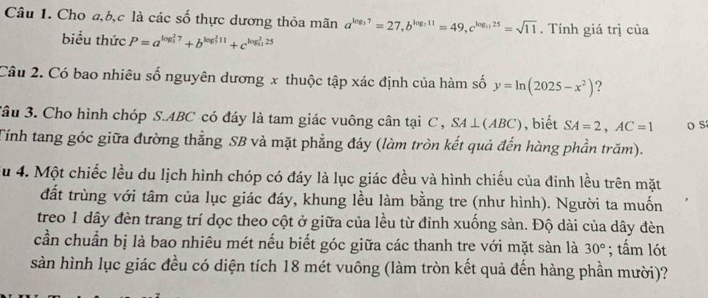 Cho a, b, c là các số thực dương thỏa mãn a^(log _3)7=27, b^(log _7)11=49, c^(log _11)25=sqrt(11). Tính giá trị của 
biểu thức P=a^((log _3)^27)+b^((log _7)^211)+c^((log _11)^225)
Câu 2. Có bao nhiêu số nguyên dương x thuộc tập xác định của hàm số y=ln (2025-x^2) ? 
3âu 3. Cho hình chóp S. ABC có đáy là tam giác vuông cân tại C , SA⊥ (ABC) , biết SA=2, AC=1 o s 
Tính tang góc giữa đường thẳng SB và mặt phẳng đáy (làm tròn kết quả đến hàng phần trăm). 
Su 4. Một chiếc lều du lịch hình chóp có đáy là lục giác đều và hình chiếu của đỉnh lều trên mặt 
đất trùng với tâm của lục giác đáy, khung lều làm bằng tre (như hình). Người ta muốn 
treo 1 dây đèn trang trí dọc theo cột ở giữa của lều từ đỉnh xuống sàn. Độ dài của dây đèn 
cần chuẩn bị là bao nhiêu mét nếu biết góc giữa các thanh tre với mặt sàn là 30°; tấm lót 
sàn hình lục giác đều có diện tích 18 mét vuông (làm tròn kết quả đến hàng phần mười)?