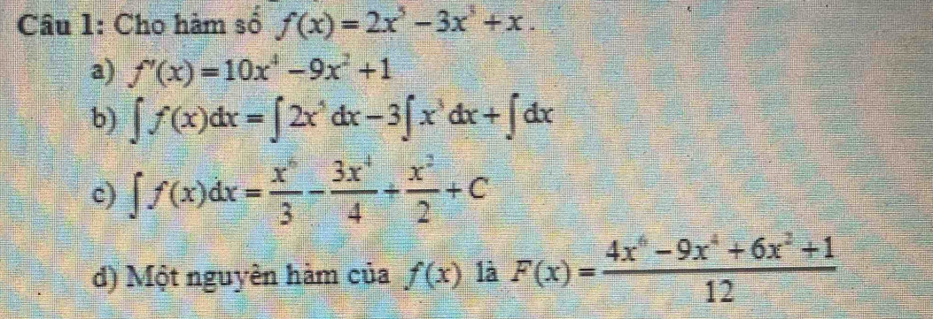 Cho hàm số f(x)=2x^5-3x^3+x.
a) f'(x)=10x^4-9x^2+1
b) ∈t f(x)dx=∈t 2x^5dx-3∈t x^3dx+∈t dx
c) ∈t f(x)dx= x^6/3 - 3x^4/4 + x^2/2 +C
d) Một nguyên hàm của f(x) là F(x)= (4x^6-9x^4+6x^2+1)/12 