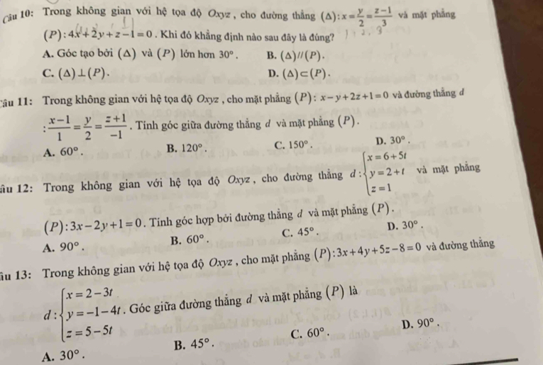 Cầu 10: Trong không gian với hệ tọa độ Oxyz , cho đường thẳng (Δ): x= y/2 = (z-1)/3  và mặt phẳng
(P): 4x+2y+z-1=0. Khi đó khẳng định nào sau đây là đúng?
A. Góc tạo bởi (Δ) và (P) lớn hơn 30°. B. (△ )//(P).
C. (△ )⊥ (P). D. (△ )⊂ (P).
Tâu 11: Trong không gian với hệ tọa độ Oxyz , cho mặt phẳng (P): x-y+2z+1=0 và đường thẳng d
 (x-1)/1 = y/2 = (z+1)/-1 . Tinh góc giữa đường thẳng đ và mặt phẳng (P).
A. 60°.
B. 120°. C. 150°. D. 30°.
ầu 12: Trong không gian với hệ tọa độ Oxyz, cho đường thẳng d:beginarrayl x=6+5t y=2+t z=1endarray. và mặt phẳng
(P) :3x-2y+1=0. Tính góc hợp bởi đường thẳng đ và mặt phẳng (P).
A. 90°.
B. 60°. C. 45°. D. 30°.
ầu 13: Trong không gian với hệ tọa độ Oxyz , cho mặt phẳng (P): 3x+4y+5z-8=0 và đường thẳng
d:beginarrayl x=2-3t y=-1-4t z=5-5tendarray.. Góc giữa đường thẳng đ và mặt phẳng (P) là
B. 45°. C. 60°. D. 90°.
A. 30°.