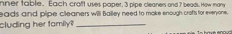 nner table. Each craft uses paper, 3 pipe cleaners and 7 beads. How many 
eads and pipe cleaners will Bailey need to make enough crafts for everyone, 
cluding her family?_