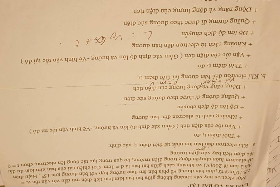 Một electron bay vào khoảng không giữa hai bản kim loại tích điện trái dấu với vận tốc V_o=
2 5.10^7 m/s từ phía bản dương về phía bản âm theo hướng hợp với bản dương góc 15° Hiệu điện 
thể 2 bản là 200 (V) và khoảng cách giữa hai bản là d=1cm. Coi chiều dài của bản kim loại đủ dài 
để electron luôn chuyển động trong diễn trường, bỏ qua trọng lực tác dụng lên electron, chọn t=0
lúc điện tích bay vào điện trường 
a. Khi electron đến bản âm nhất tại thời điểm tị xác định: 
+ Thời điểm tị đó 
+ Vận tốc của điện tích ( Gồm xác định độ lớn và hướng -Vẽ hình vận tốc tại đó ) 
+ Khoảng cách tử electron đến bản dương 
+ Độ lớn độ dịch chuyển 
+ Quãng đường đi được theo đường sức điện 
+ Động năng và động lượng của điện tích 
b. Khi electron đến bản dương tại thời điểm t_2
+ Thời điểm t_2 đó 
+ Vận tốc của điện tích ( Gồm xác định độ lớn và hướng -Vẽ hình vận tốc tại đó ) 
+ Khoảng cách từ electron đến bản dương 
+ Độ lớn độ dịch chuyển 
+ Quãng đường đi được theo đường sức điện 
+ Động năng và động lượng của điện tích