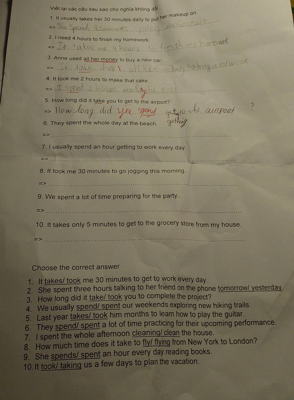 Viết lại các câu sau sao cho nghĩa không đổi 
1. It usually takes her 30 minutes daily to put her makeup on 
=> 
_ 
2. I need 4 hours to finish my homework 
=> 
_ 
3. Anne used all her money to buy a new car. 
=> 
_ 
4. It took me 2 hours to make that cake. 
=> 
_ 
5. How long did it take you to get to the airport? 
=>_ 
_ 
6. They spent the whole day at the beach. 
=>_ 
7. I usually spend an hour getting to work every day. 
=>_ 
8. It took me 30 minutes to go jogging this morning. 
=>_ 
9. We spent a lot of time preparing for the party. 
=>_ 
10. It takes only 5 minutes to get to the grocery store from my house. 
=> 
_ 
Choose the correct answer 
1. It takes/ took me 30 minutes to get to work every day. 
2. She spent three hours talking to her friend on the phone tomorrow/ yesterday. 
3. How long did it take/ took you to complete the project? 
4. We usually spend/ spent our weekends exploring new hiking trails. 
5. Last year takes/ took him months to leam how to play the guitar. 
6. They spend/ spent a lot of time practicing for their upcoming performance. 
7. I spent the whole afternoon cleaning/ clean the house. 
8. How much time does it take to fly/ flying from New York to London? 
9. She spends/ spent an hour every day reading books. 
10. It took/ taking us a few days to plan the vacation.