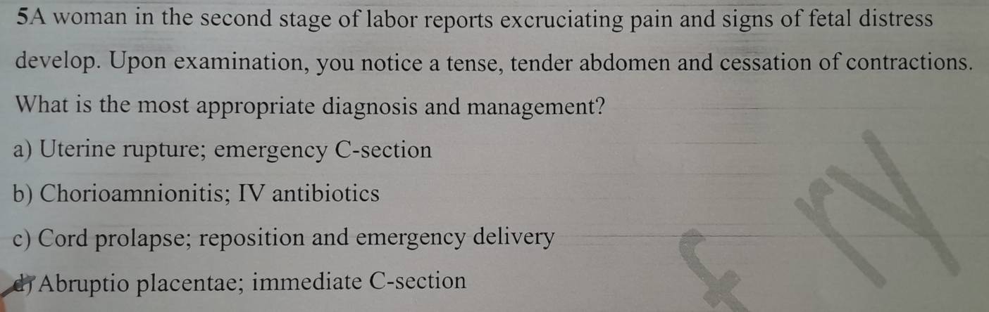 5A woman in the second stage of labor reports excruciating pain and signs of fetal distress
develop. Upon examination, you notice a tense, tender abdomen and cessation of contractions.
What is the most appropriate diagnosis and management?
a) Uterine rupture; emergency C-section
b) Chorioamnionitis; IV antibiotics
c) Cord prolapse; reposition and emergency delivery
Abruptio placentae; immediate C-section