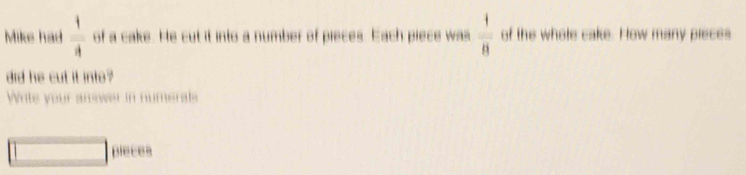 Mike had  1/4  of a cake. He cut it into a number of pieces. Each piece was  1/8  of the whole cake. How many pieces 
did he cut it into ? 
Write your answer in numerals 
pleces