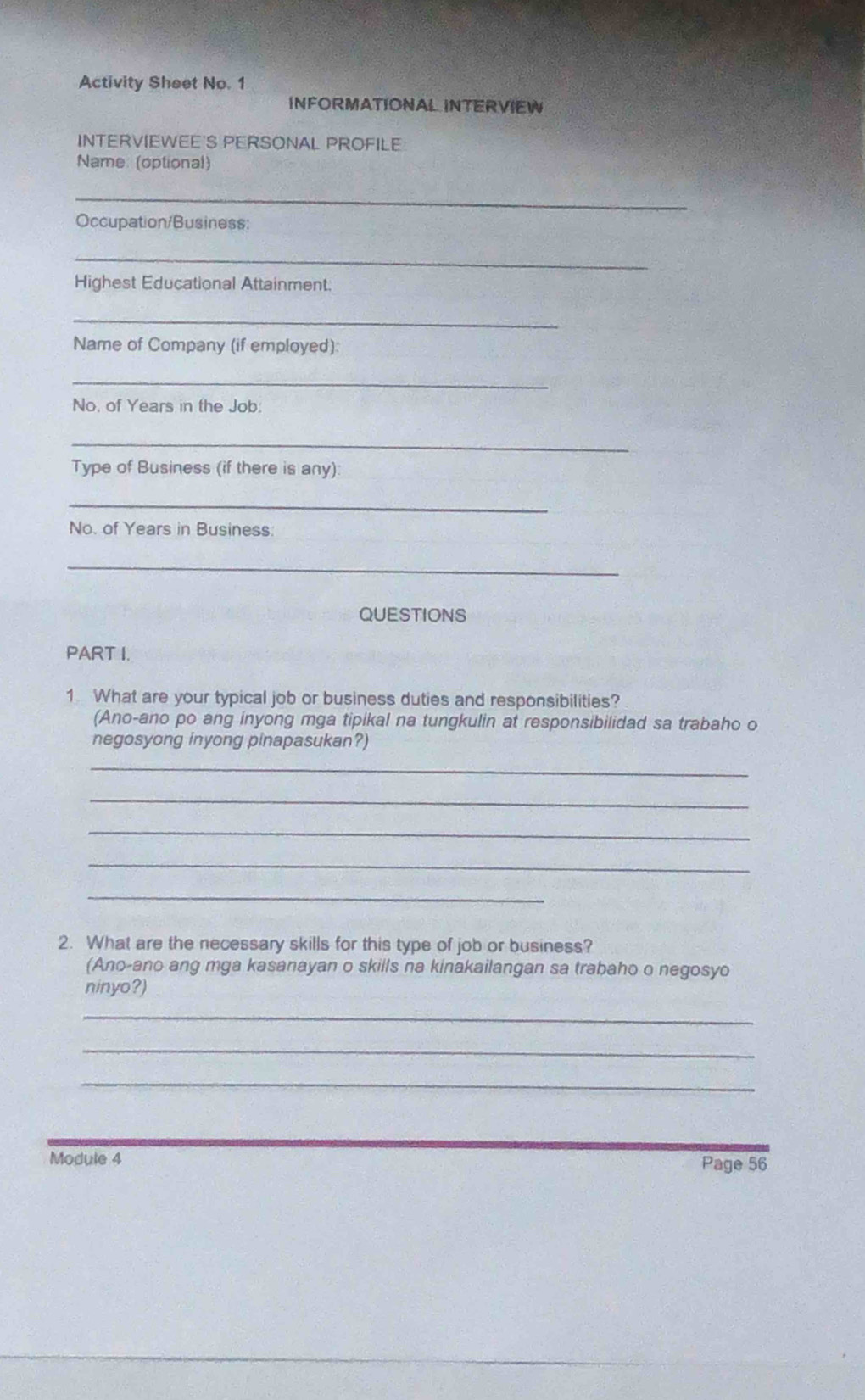 Activity Sheet No. 1 
INFORMATIONAL INTERVIEW 
INTERVIEWEE'S PERSONAL PROFILE 
Name: (optional) 
_ 
Occupation/Business: 
_ 
Highest Educational Attainment 
_ 
Name of Company (if employed) 
_ 
No, of Years in the Job 
_ 
Type of Business (if there is any): 
_ 
No. of Years in Business 
_ 
QUESTIONS 
PART I. 
1 What are your typical job or business duties and responsibilities? 
(Ano-ano po ang inyong mga tipikal na tungkulin at responsibilidad sa trabaho o 
negosyong inyong pinapasukan?) 
_ 
_ 
_ 
_ 
_ 
2. What are the necessary skills for this type of job or business? 
(Ano-ano ang mga kasanayan o skills na kinakailangan sa trabaho o negosyo 
ninyo?) 
_ 
_ 
_ 
Module 4 
Page 56