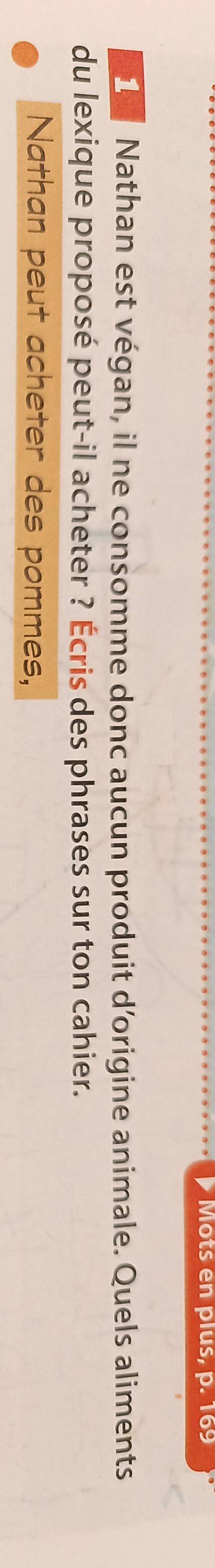 Mots en plus, p. 169
1 Nathan est végan, il ne consomme donc aucun produit d'origine animale. Quels aliments 
du lexique proposé peut-il acheter ? Écris des phrases sur ton cahier. 
Nathan peut acheter des pommes,