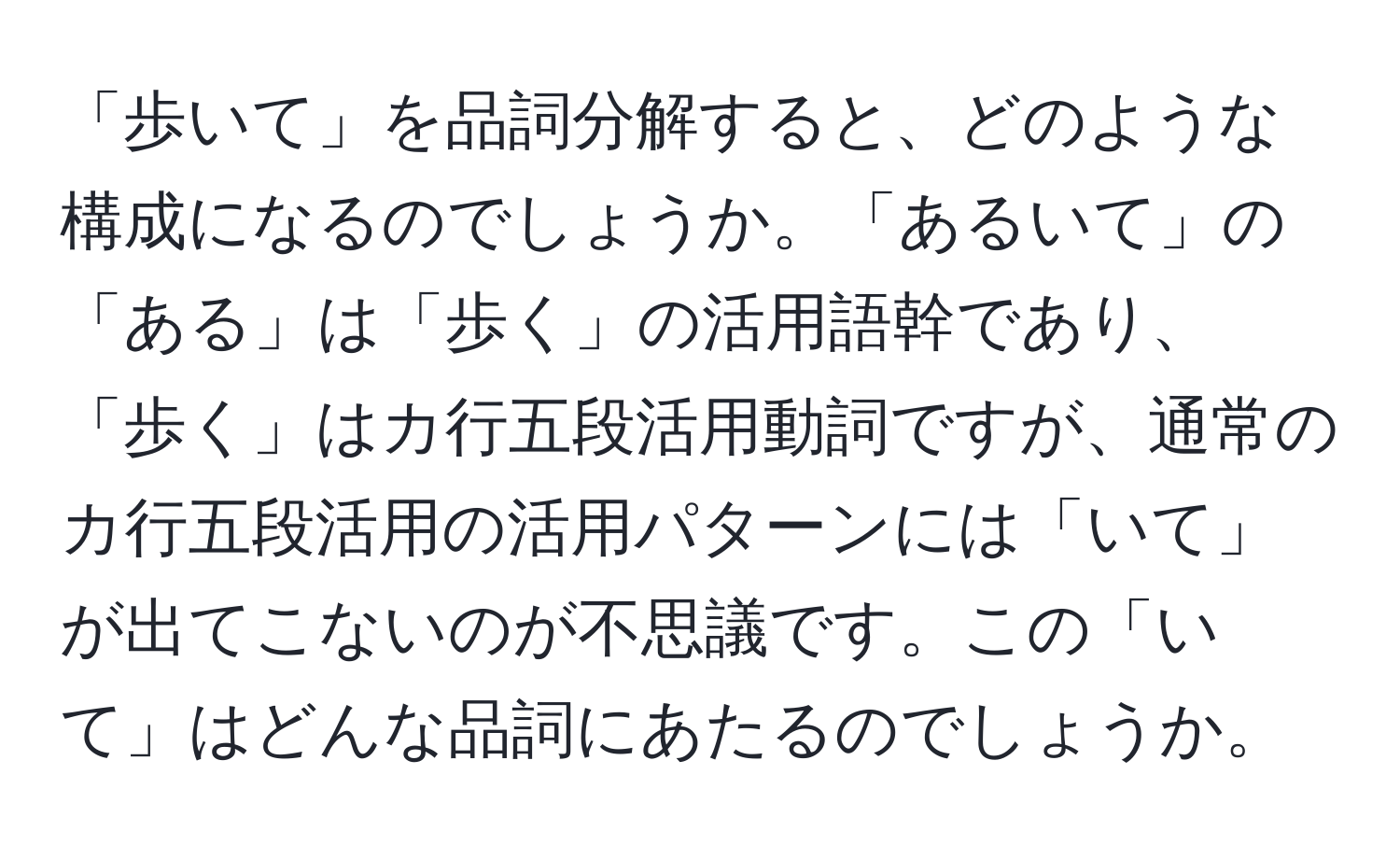 「歩いて」を品詞分解すると、どのような構成になるのでしょうか。「あるいて」の「ある」は「歩く」の活用語幹であり、「歩く」はカ行五段活用動詞ですが、通常のカ行五段活用の活用パターンには「いて」が出てこないのが不思議です。この「いて」はどんな品詞にあたるのでしょうか。