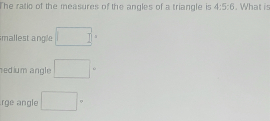 The ratio of the measures of the angles of a triangle is 4:5:6. What is
mallest angle □°
hedium angle □°
rge angle □°