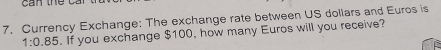 Currency Exchange: The exchange rate between US dollars and Euros is
1:0.85. If you exchange $100, how many Euros will you receive?