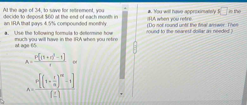 At the age of 34, to save for retirement, you a. You will have approximately $□ in the 
decide to deposit $60 at the end of each month in IRA when you retire. 
an IRA that pays 4.5% compounded monthly. (Do not round until the final answer. Then 
a. Use the following formula to determine how round to the nearest dollar as needed.) 
much you will have in the IRA when you retire 
at age 65.
A=frac P[(1+r)^t-1]r or
A=frac P[(1+ r/n )^nt-1](_ r)