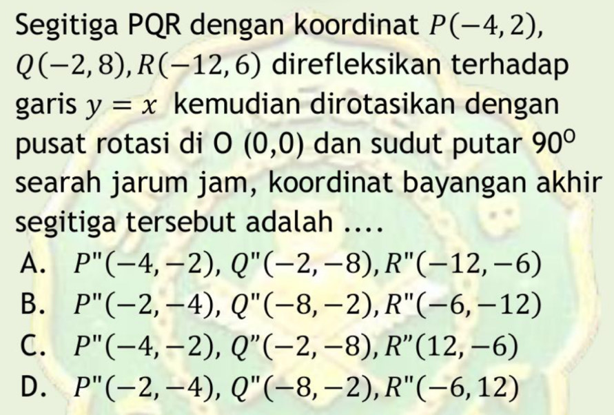 Segitiga PQR dengan koordinat P(-4,2),
Q(-2,8), R(-12,6) direfleksikan terhadap
garis y=x kemudian dirotasikan dengan
pusat rotasi di O(0,0) dan sudut putar 90°
searah jarum jam, koordinat bayangan akhir
segitiga tersebut adalah ....
A. P''(-4,-2), Q''(-2,-8), R''(-12,-6)
B. P''(-2,-4), Q''(-8,-2), R''(-6,-12)
C. P''(-4,-2), Q''(-2,-8), R''(12,-6)
D. P''(-2,-4), Q''(-8,-2), R''(-6,12)