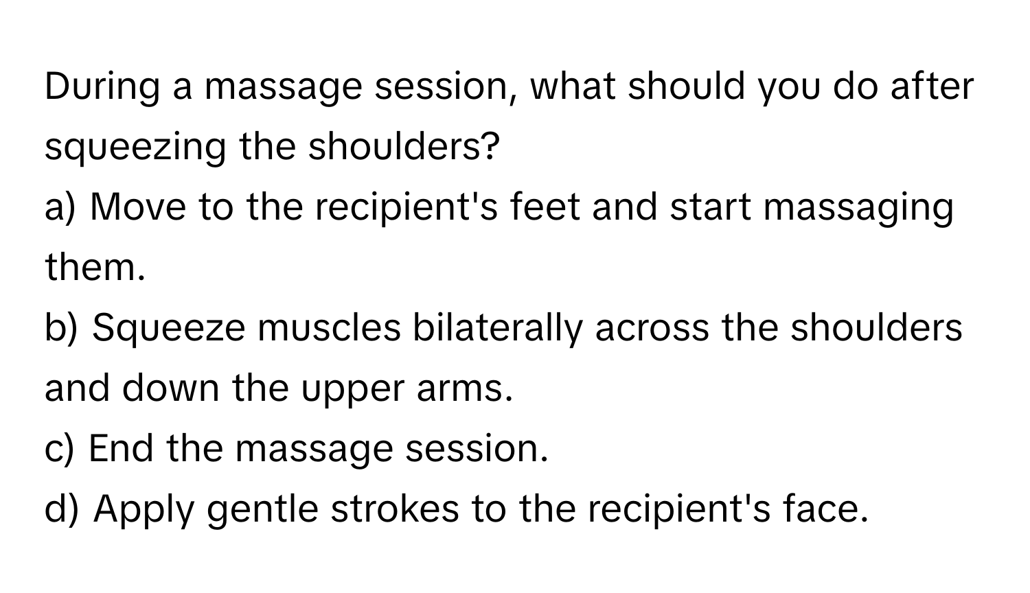 During a massage session, what should you do after squeezing the shoulders? 
a) Move to the recipient's feet and start massaging them.
b) Squeeze muscles bilaterally across the shoulders and down the upper arms.
c) End the massage session.
d) Apply gentle strokes to the recipient's face.