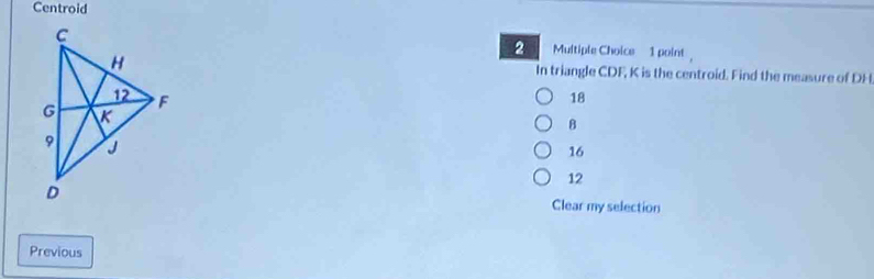 Centroid
2 Multiple Choice 1 point 
In triangle CDF, K is the centroid. Find the measure of DH
18
8
16
12
Clear my selection
Previous